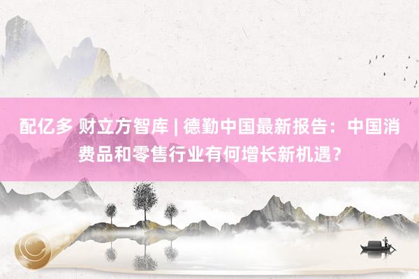 配亿多 财立方智库 | 德勤中国最新报告：中国消费品和零售行业有何增长新机遇？