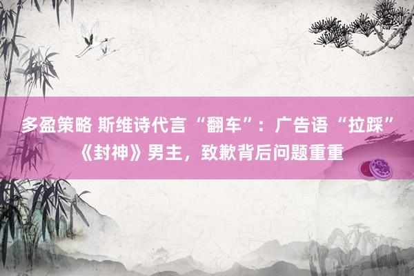 多盈策略 斯维诗代言 “翻车”：广告语 “拉踩” 《封神》男主，致歉背后问题重重