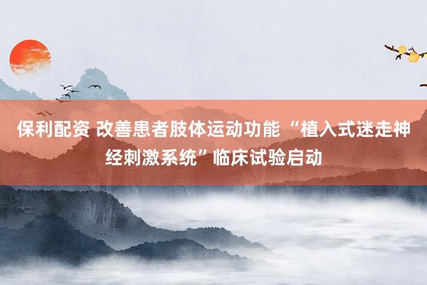保利配资 改善患者肢体运动功能 “植入式迷走神经刺激系统”临床试验启动