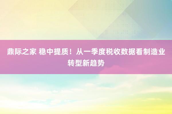 鼎际之家 稳中提质！从一季度税收数据看制造业转型新趋势