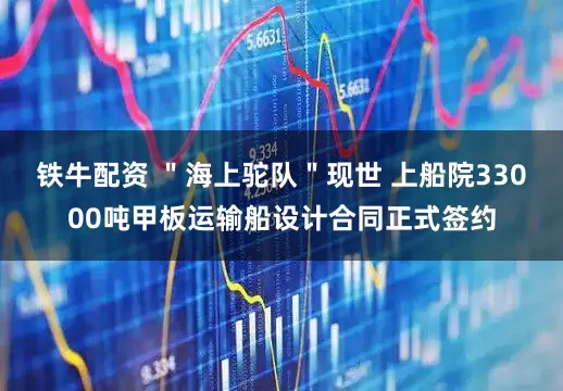 铁牛配资 ＂海上驼队＂现世 上船院33000吨甲板运输船设计合同正式签约