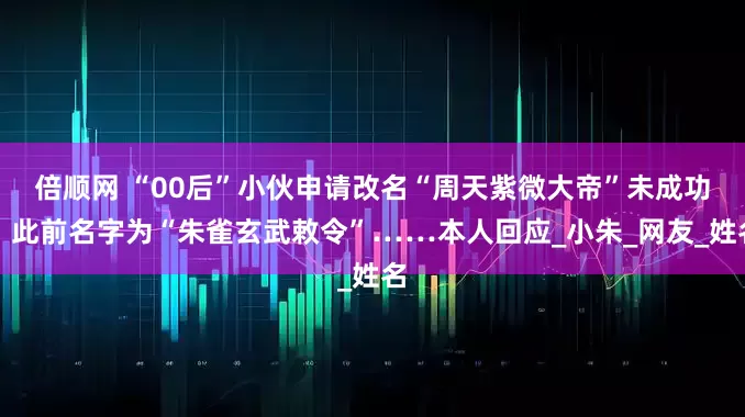倍顺网 “00后”小伙申请改名“周天紫微大帝”未成功，此前名字为“朱雀玄武敕令”……本人回应_小朱_网友_姓名