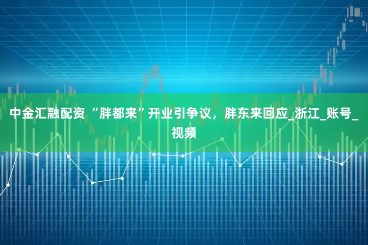 中金汇融配资 “胖都来”开业引争议，胖东来回应_浙江_账号_视频