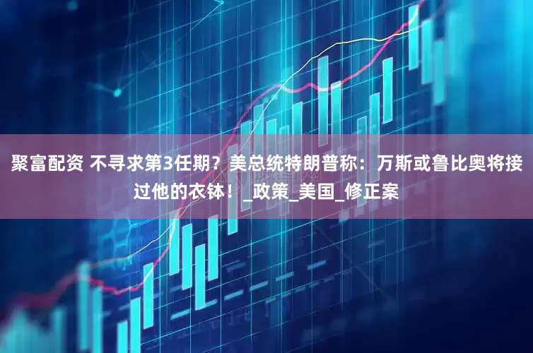 聚富配资 不寻求第3任期？美总统特朗普称：万斯或鲁比奥将接过他的衣钵！_政策_美国_修正案