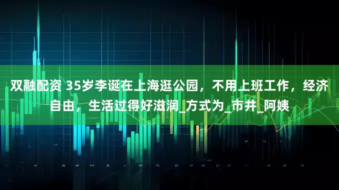 双融配资 35岁李诞在上海逛公园，不用上班工作，经济自由，生活过得好滋润_方式为_市井_阿姨