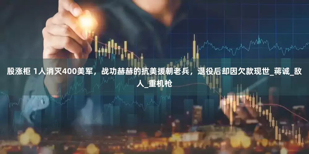 股涨柜 1人消灭400美军，战功赫赫的抗美援朝老兵，退役后却因欠款现世_蒋诚_敌人_重机枪