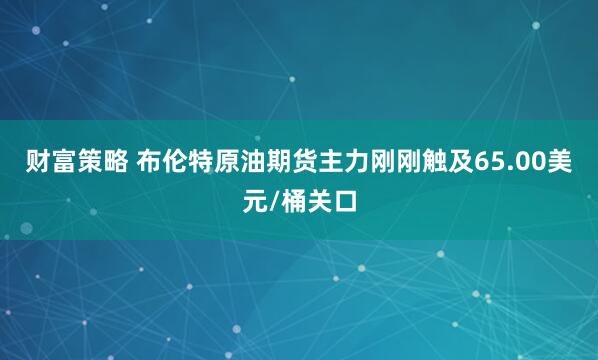 财富策略 布伦特原油期货主力刚刚触及65.00美元/桶关口