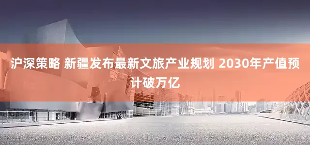 沪深策略 新疆发布最新文旅产业规划 2030年产值预计破万亿