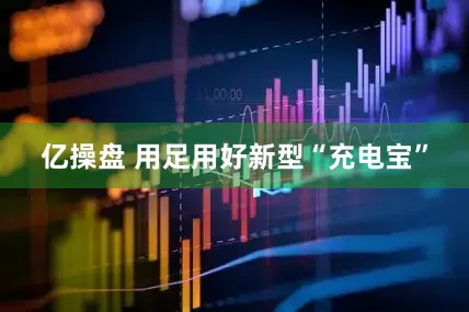 亿操盘 用足用好新型“充电宝”