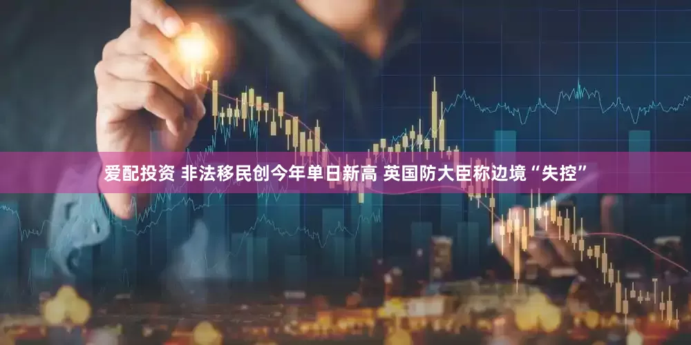 爱配投资 非法移民创今年单日新高 英国防大臣称边境“失控”