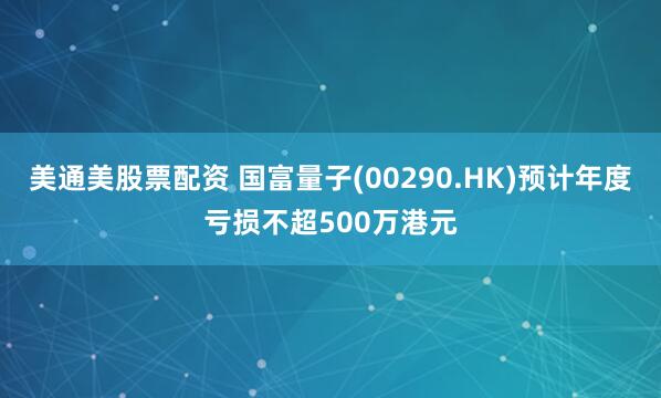 美通美股票配资 国富量子(00290.HK)预计年度亏损不超500万港元