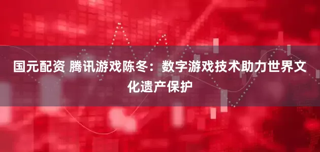 国元配资 腾讯游戏陈冬：数字游戏技术助力世界文化遗产保护