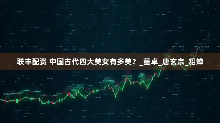 联丰配资 中国古代四大美女有多美？_董卓_唐玄宗_貂蝉