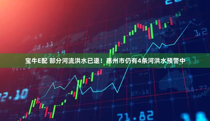 宝牛E配 部分河流洪水已退！惠州市仍有4条河洪水预警中