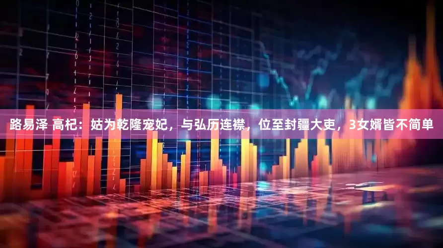 路易泽 高杞：姑为乾隆宠妃，与弘历连襟，位至封疆大吏，3女婿皆不简单